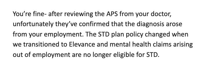 "You’re fine- after reviewing the APS from your doctor, unfortunately they’ve confirmed that the diagnosis arose from your employment. The STD plan policy changed when we transitioned to Elevance and mental health claims arising out of employment are no longer eligible for STD." --Ethan Smith at Elevance Health, noting that mental health is not covered by the company when THEY make you sick. Which wasn't the case, I was diagnosed when I was 17 - I was 42 and had a multi-year history in their claims system of such.
